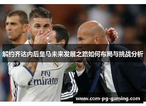 解约齐达内后皇马未来发展之路如何布局与挑战分析