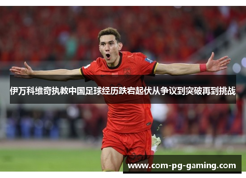 伊万科维奇执教中国足球经历跌宕起伏从争议到突破再到挑战 伊万科维奇执教中国足球经历跌宕起伏从争议到突破再到挑战