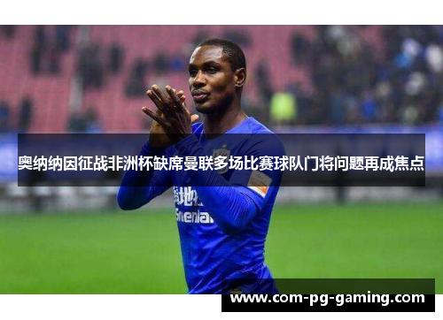 奥纳纳因征战非洲杯缺席曼联多场比赛球队门将问题再成焦点