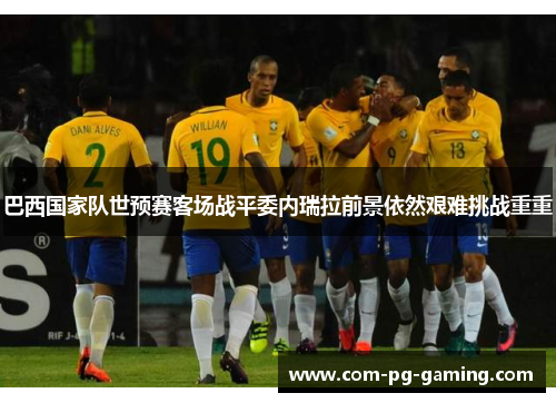 巴西国家队世预赛客场战平委内瑞拉前景依然艰难挑战重重 巴西国家队世预赛客场战平委内瑞拉前景依然艰难挑战重重