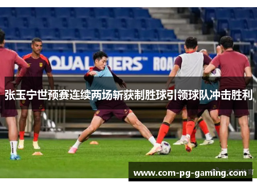 张玉宁世预赛连续两场斩获制胜球引领球队冲击胜利