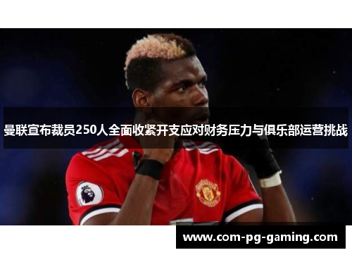 曼联宣布裁员250人全面收紧开支应对财务压力与俱乐部运营挑战