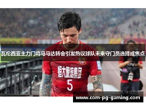 瓦伦西亚主力门将马马达转会引发热议球队未来守门员选择成焦点 瓦伦西亚主力门将马马达转会引发热议球队未来守门员选择成焦点