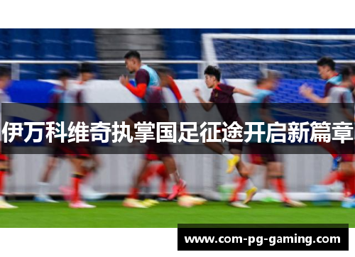 伊万科维奇执掌国足征途开启新篇章