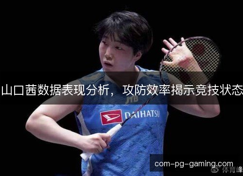 山口茜数据表现分析，攻防效率揭示竞技状态